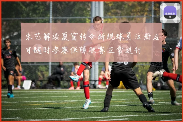 朱艺解读夏窗转会新规球员注册后可随时参赛保障联赛正常进行