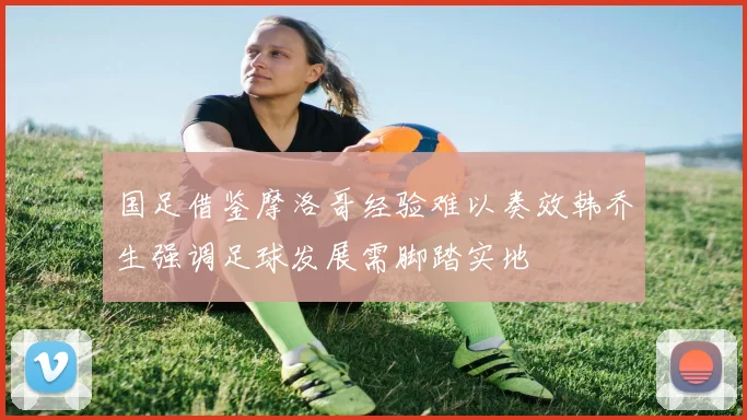 国足借鉴摩洛哥经验难以奏效韩乔生强调足球发展需脚踏实地