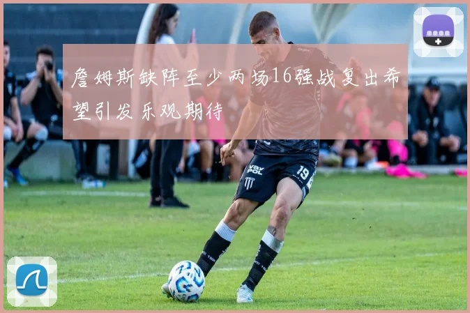 詹姆斯缺阵至少两场16强战复出希望引发乐观期待
