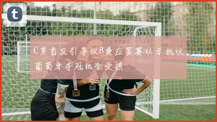 C罗首发引争议B费应罢赛以示抗议葡萄牙夺冠机会受损