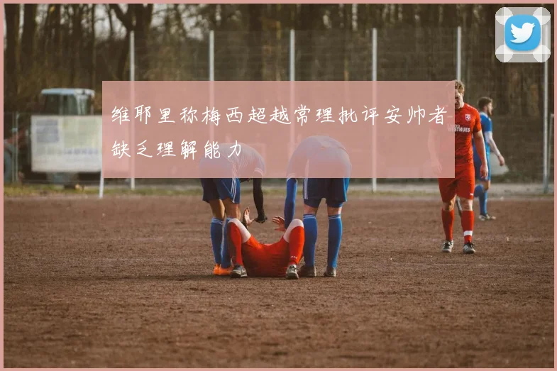 维耶里称梅西超越常理批评安帅者缺乏理解能力