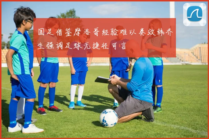 国足借鉴摩洛哥经验难以奏效韩乔生强调足球无捷径可言