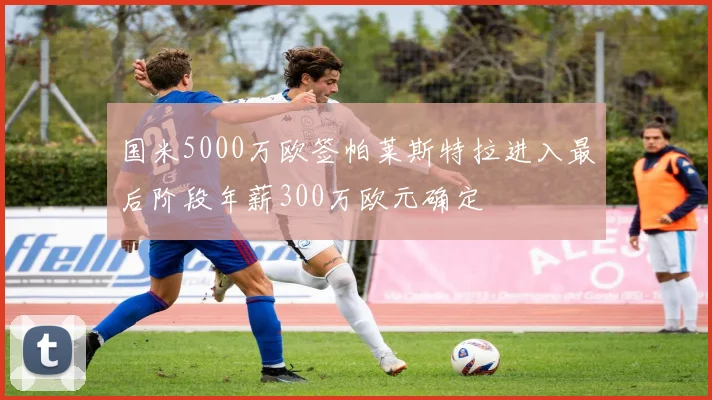 国米5000万欧签帕莱斯特拉进入最后阶段年薪300万欧元确定