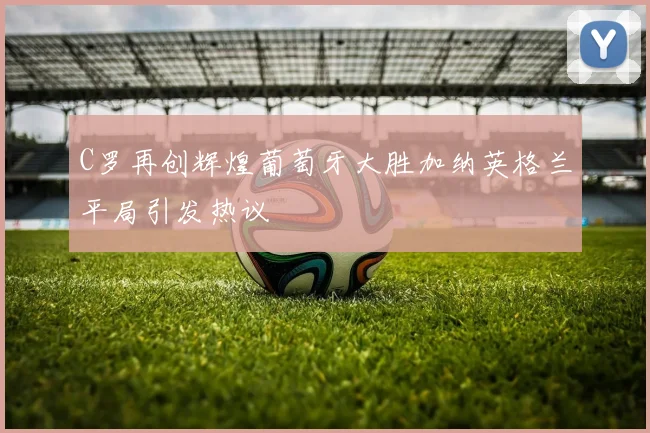 C罗再创辉煌葡萄牙大胜加纳英格兰平局引发热议