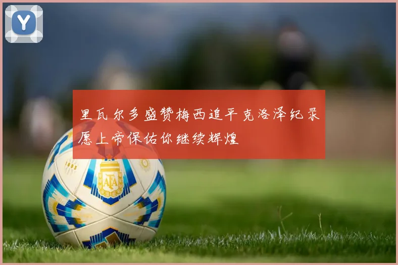 里瓦尔多盛赞梅西追平克洛泽纪录愿上帝保佑你继续辉煌